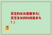 灵芝的长长需要多久(灵芝生长的时间是多久？)