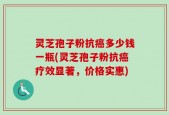 灵芝孢子粉抗癌多少钱一瓶(灵芝孢子粉抗癌疗效显著，价格实惠)