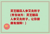 灵芝醋蒜人参艾灸附子(养生秘方：灵芝醋蒜人参艾灸附子，让你健康有保障！)