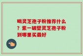 喝灵芝孢子粉推荐什么？紫一破壁灵芝孢子粉到哪里买最好