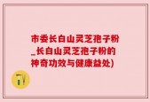 市委长白山灵芝孢子粉_长白山灵芝孢子粉的神奇功效与健康益处)
