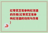 红枣灵芝党参枸杞泡酒的作用(红枣灵芝党参枸杞泡酒的功效与作用)