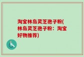 淘宝林岛灵芝孢子粉(林岛灵芝孢子粉：淘宝好物推荐)