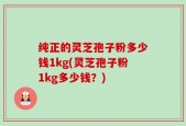 纯正的灵芝孢子粉多少钱1kg(灵芝孢子粉1kg多少钱？)