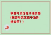 银杳叶灵芝孢子油价格(银杳叶灵芝孢子油价格如何？)