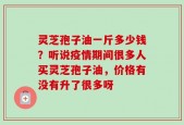 灵芝孢子油一斤多少钱？听说疫情期间很多人买灵芝孢子油，价格有没有升了很多呀