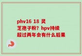 phv16 18 灵芝孢子粉？hpv持续超过两年会有什么后果