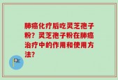 肺癌化疗后吃灵芝孢子粉？灵芝孢子粉在肺癌治疗中的作用和使用方法？