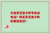 大连灵芝孢子粉专卖店电话？购买灵芝孢子粉的最佳途径？