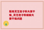服用灵芝孢子粉大便干燥_灵芝孢子粉缓解大便干燥问题