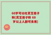 60岁可以吃灵芝孢子粉(灵芝孢子粉 60 岁以上人群可食用)