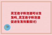 灵芝孢子粉泡酒可以生发吗_灵芝孢子粉泡酒促进生发效果探讨)