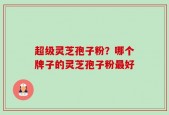 超级灵芝孢子粉？哪个牌子的灵芝孢子粉最好