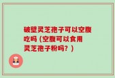破壁灵芝孢子可以空腹吃吗 (空腹可以食用灵芝孢子粉吗？)