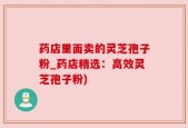 药店里面卖的灵芝孢子粉_药店精选：高效灵芝孢子粉)