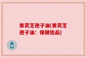 姜灵芝孢子油(姜灵芝孢子油：保健佳品)