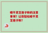 晒干灵芝孢子粉的注意事项？让你轻松晾干灵芝孢子粉？