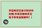 早起喝灵芝孢子粉好吗空腹(早晨空腹喝灵芝孢子粉有益健康吗？)