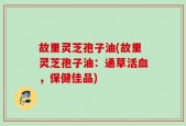 故里灵芝孢子油(故里灵芝孢子油：通草活血，保健佳品)
