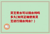 灵芝煮水可以隔水炖吗多久(如何正确使用灵芝进行隔水炖水？)