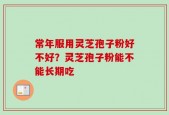 常年服用灵芝孢子粉好不好？灵芝孢子粉能不能长期吃