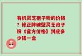 有机灵芝孢子粉的价格？修正牌破壁灵芝孢子粉《官方价格》到底多少钱一盒