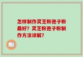 怎样制作灵芝粉孢子粉最好？灵芝粉孢子粉制作方法详解？