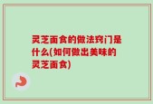 灵芝面食的做法窍门是什么(如何做出美味的灵芝面食)