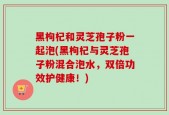 黑枸杞和灵芝孢子粉一起泡(黑枸杞与灵芝孢子粉混合泡水，双倍功效护健康！)