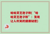 哈哈灵芝孢子粉(“哈哈灵芝孢子粉”：发现让人欢笑的健康秘密)