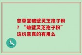 慈草堂破壁灵芝孢子粉？“破壁灵芝孢子粉”这玩意真的有用么