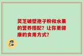 灵芝破壁孢子粉和水果的营养搭配？让你更健康的食用方式？