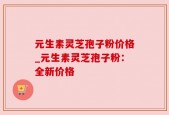 元生素灵芝孢子粉价格_元生素灵芝孢子粉：全新价格