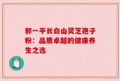 郭一平长白山灵芝孢子粉：品质卓越的健康养生之选
