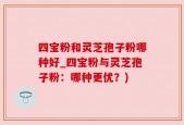 四宝粉和灵芝孢子粉哪种好_四宝粉与灵芝孢子粉：哪种更优？)