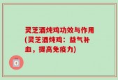 灵芝酒炖鸡功效与作用(灵芝酒炖鸡：益气补血，提高免疫力)