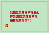 铭锡堂灵芝孢子粉怎么样(铭锡堂灵芝孢子粉使用效果如何？)