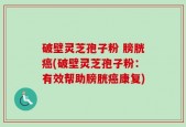 破壁灵芝孢子粉 膀胱癌(破壁灵芝孢子粉：有效帮助膀胱癌康复)