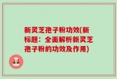 新灵芝孢子粉功效(新标题：全面解析新灵芝孢子粉的功效及作用)