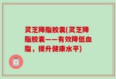 灵芝降脂胶囊(灵芝降脂胶囊——有效降低血脂，提升健康水平)