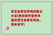 灵芝虫草花煲鸡的做法大全(教你制作营养丰富的灵芝虫草花鸡汤，简单易学)