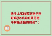 快手上买的灵芝孢子粉好吗(快手买的灵芝孢子粉是否值得购买？)
