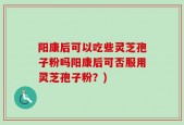 阳康后可以吃些灵芝孢子粉吗阳康后可否服用灵芝孢子粉？)