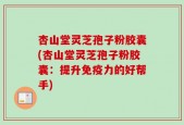 杏山堂灵芝孢子粉胶囊(杏山堂灵芝孢子粉胶囊：提升免疫力的好帮手)