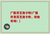 广医灵芝孢子粉(广医开发灵芝孢子粉，惊艳市场！)
