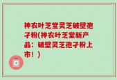 神农叶芝堂灵芝破壁孢孑粉(神农叶芝堂新产品：破壁灵芝孢孑粉上市！)