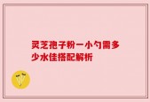 灵芝孢子粉一小勺需多少水佳搭配解析