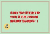 乳腺扩张吃灵芝孢子粉好吗(灵芝孢子粉能缓解乳腺扩张问题吗？)