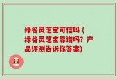 绿谷灵芝宝可信吗 (绿谷灵芝宝靠谱吗？产品评测告诉你答案)