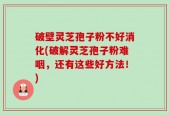 破壁灵芝孢子粉不好消化(破解灵芝孢子粉难咽，还有这些好方法！)